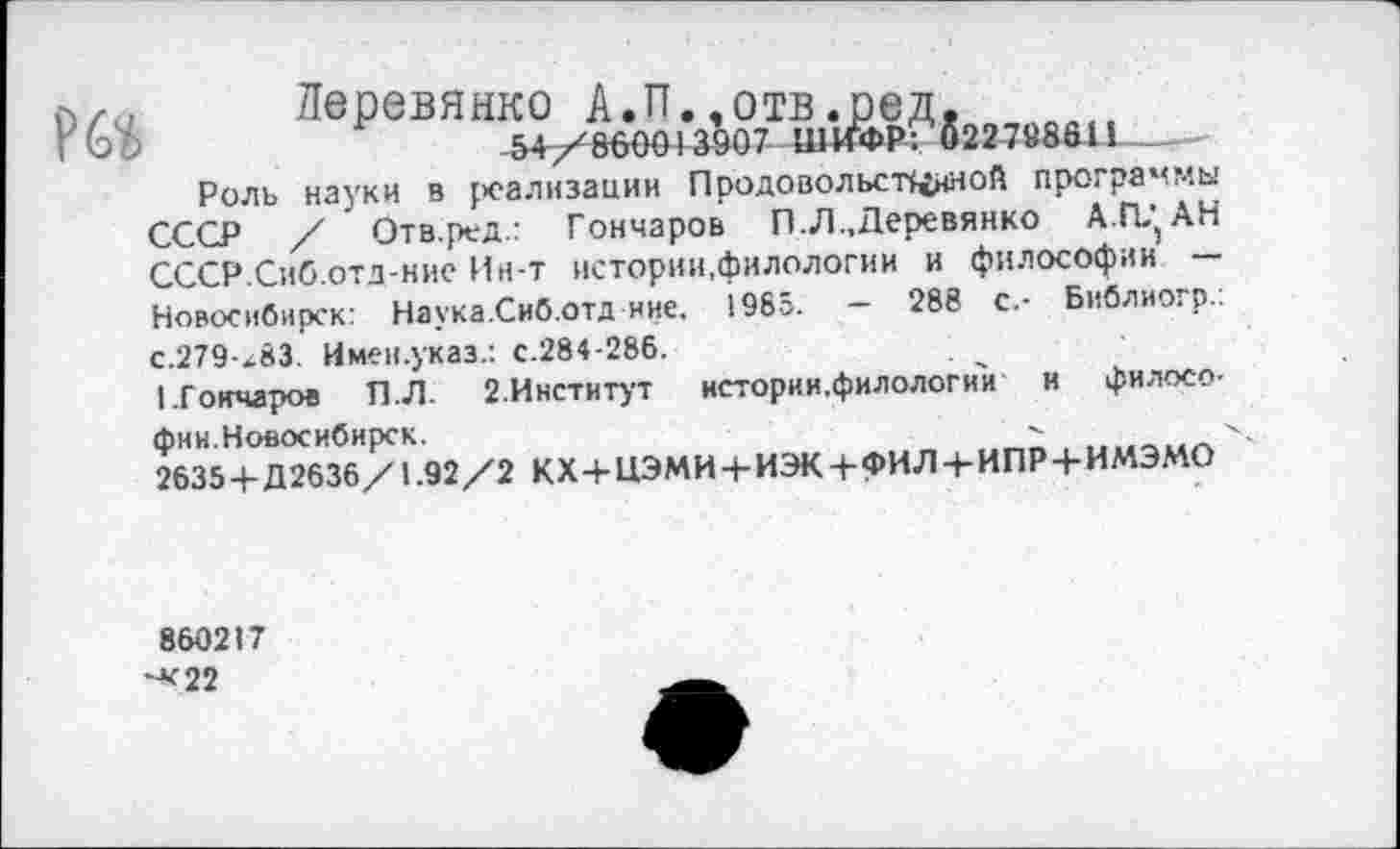 ﻿
Деревянко А.П.,отв.ред, -54/860013907 ШИФР: 02278861!_____________
Роль науки в {>еализации Продовольственной программы СССР / Отв.ред.: Гончаров П.Л „Деревянко А.ГЦАН СССР.Сиб.отд-ние Ин-т истории.филологии и философии — Новосибирск: Наука.Сиб.Отд ине, 1965. — 288 с.- Библиогр.: с.279-х83. Имен.указ.: с.284-286.
1.Гокчаров П.Л. 2.Институт истории.филологии и философии.Новосибирск.
2635+ Д2636/1.92/2 КХ+НЭМИ + ИЭК + фИЛ + ИПР + ИМЭМО
860217 **22